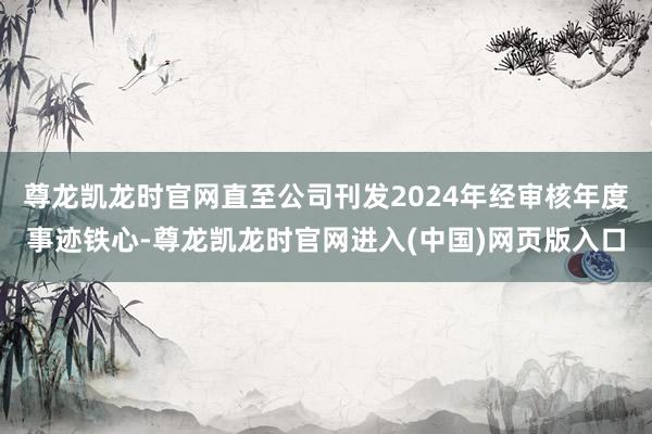 尊龙凯龙时官网直至公司刊发2024年经审核年度事迹铁心-尊龙凯龙时官网进入(中国)网页版入口