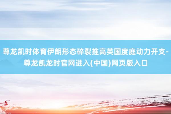 尊龙凯时体育伊朗形态碎裂推高英国度庭动力开支-尊龙凯龙时官网进入(中国)网页版入口