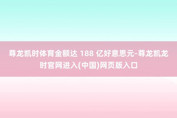尊龙凯时体育金额达 188 亿好意思元-尊龙凯龙时官网进入(中国)网页版入口