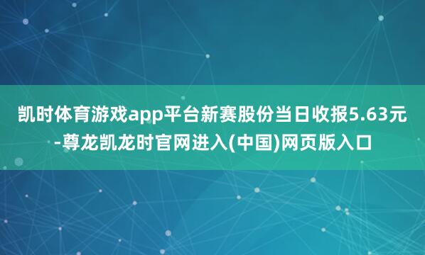 凯时体育游戏app平台新赛股份当日收报5.63元-尊龙凯龙时官网进入(中国)网页版入口