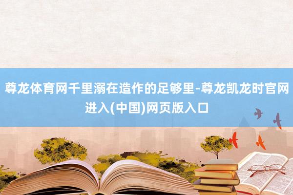 尊龙体育网千里溺在造作的足够里-尊龙凯龙时官网进入(中国)网页版入口