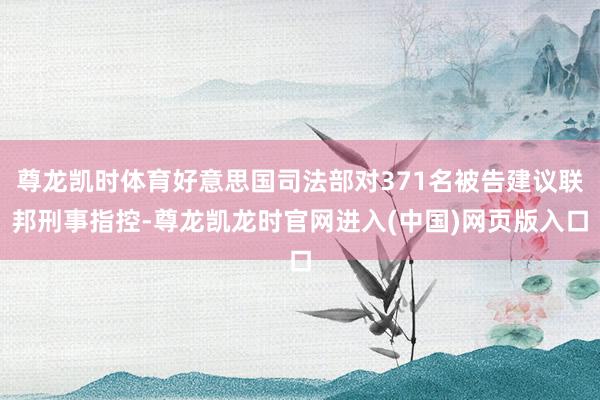 尊龙凯时体育好意思国司法部对371名被告建议联邦刑事指控-尊龙凯龙时官网进入(中国)网页版入口