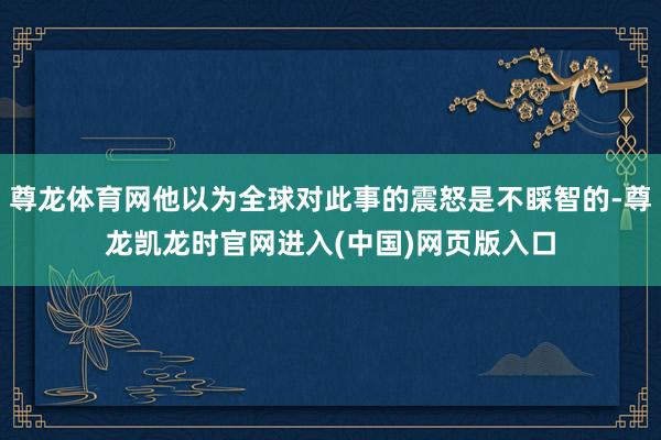 尊龙体育网他以为全球对此事的震怒是不睬智的-尊龙凯龙时官网进入(中国)网页版入口