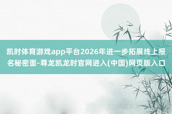 凯时体育游戏app平台2026年进一步拓展线上报名秘密面-尊龙凯龙时官网进入(中国)网页版入口