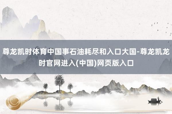 尊龙凯时体育中国事石油耗尽和入口大国-尊龙凯龙时官网进入(中国)网页版入口