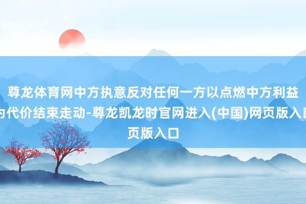 尊龙体育网中方执意反对任何一方以点燃中方利益为代价结束走动-尊龙凯龙时官网进入(中国)网页版入口