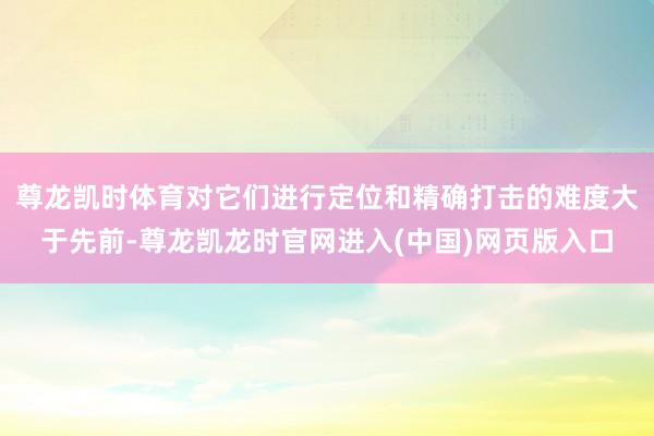 尊龙凯时体育对它们进行定位和精确打击的难度大于先前-尊龙凯龙时官网进入(中国)网页版入口
