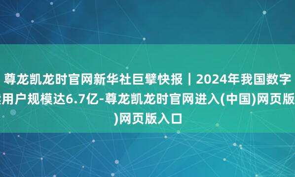 尊龙凯龙时官网新华社巨擘快报｜2024年我国数字阅读用户规模达6.7亿-尊龙凯龙时官网进入(中国)网页版入口