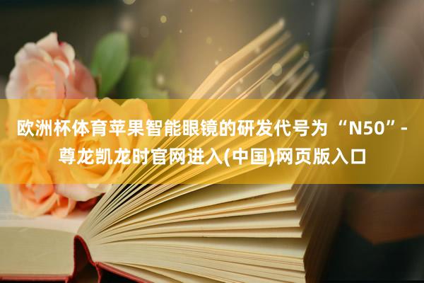 欧洲杯体育苹果智能眼镜的研发代号为 “N50”-尊龙凯龙时官网进入(中国)网页版入口