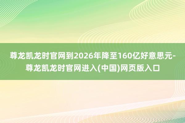 尊龙凯龙时官网到2026年降至160亿好意思元-尊龙凯龙时官网进入(中国)网页版入口