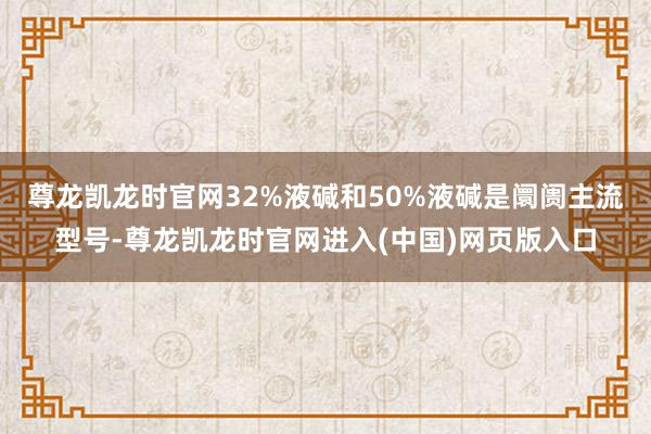 尊龙凯龙时官网32%液碱和50%液碱是阛阓主流型号-尊龙凯龙时官网进入(中国)网页版入口