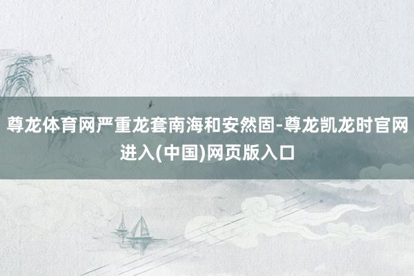 尊龙体育网严重龙套南海和安然固-尊龙凯龙时官网进入(中国)网页版入口