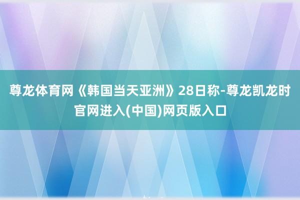 尊龙体育网《韩国当天亚洲》28日称-尊龙凯龙时官网进入(中国)网页版入口