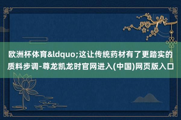 欧洲杯体育&ldquo;这让传统药材有了更踏实的质料步调-尊龙凯龙时官网进入(中国)网页版入口