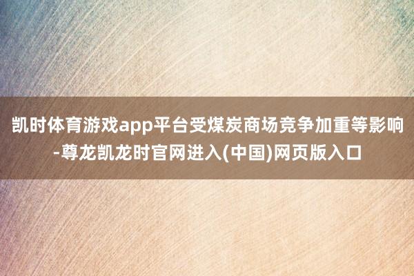 凯时体育游戏app平台受煤炭商场竞争加重等影响-尊龙凯龙时官网进入(中国)网页版入口