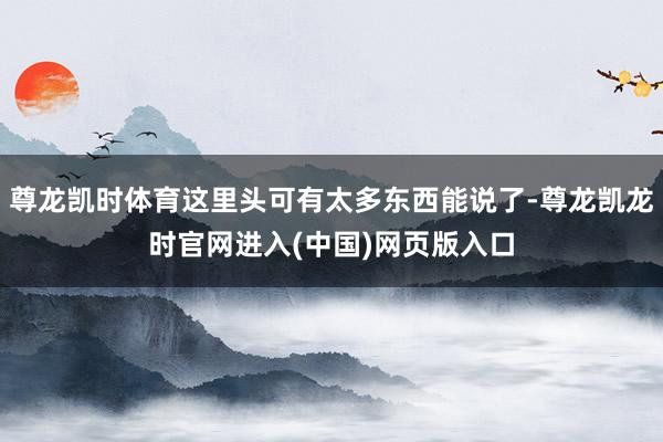 尊龙凯时体育这里头可有太多东西能说了-尊龙凯龙时官网进入(中国)网页版入口