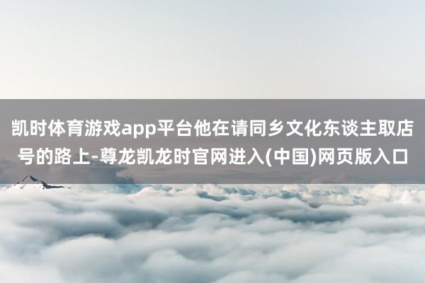 凯时体育游戏app平台他在请同乡文化东谈主取店号的路上-尊龙凯龙时官网进入(中国)网页版入口