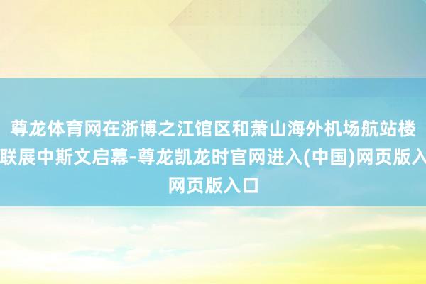 尊龙体育网在浙博之江馆区和萧山海外机场航站楼的联展中斯文启幕-尊龙凯龙时官网进入(中国)网页版入口