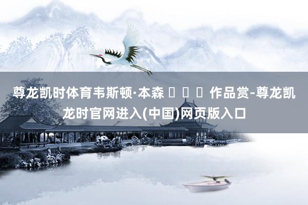 尊龙凯时体育韦斯顿·本森 ​​​作品赏-尊龙凯龙时官网进入(中国)网页版入口