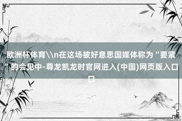 欧洲杯体育\n在这场被好意思国媒体称为“要紧”的会见中-尊龙凯龙时官网进入(中国)网页版入口