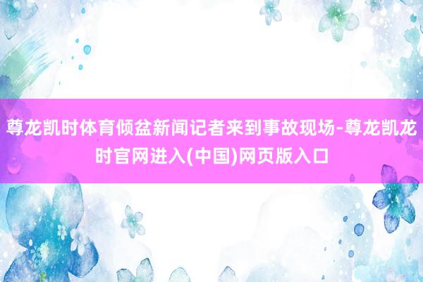 尊龙凯时体育倾盆新闻记者来到事故现场-尊龙凯龙时官网进入(中国)网页版入口