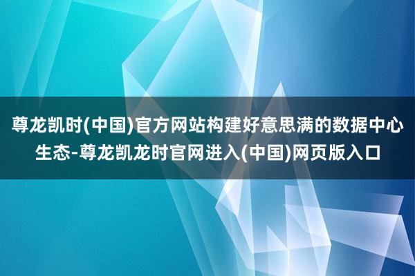 尊龙凯时(中国)官方网站构建好意思满的数据中心生态-尊龙凯龙时官网进入(中国)网页版入口
