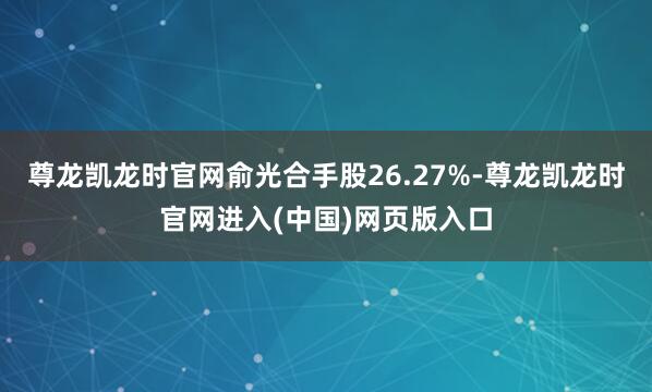 尊龙凯龙时官网俞光合手股26.27%-尊龙凯龙时官网进入(中国)网页版入口