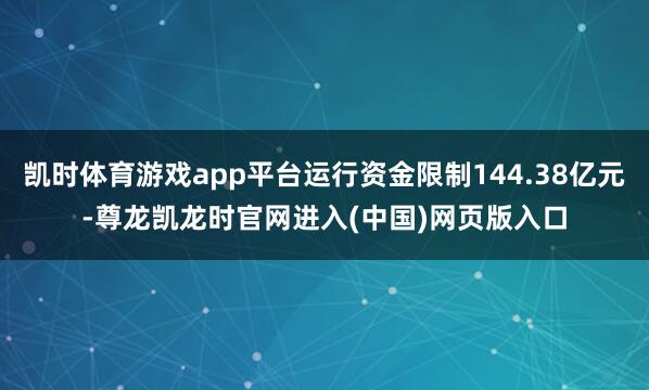 凯时体育游戏app平台运行资金限制144.38亿元-尊龙凯龙时官网进入(中国)网页版入口