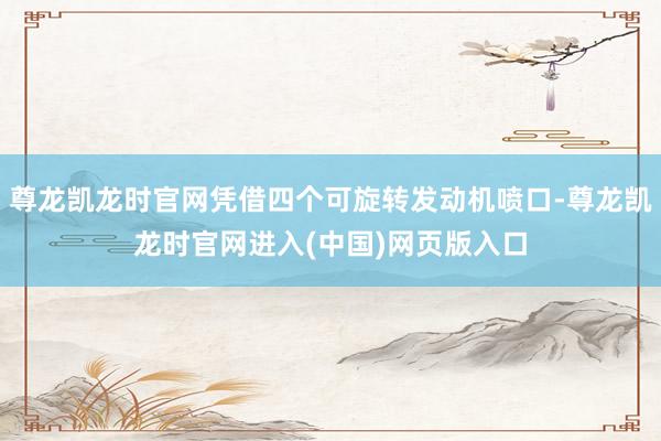 尊龙凯龙时官网凭借四个可旋转发动机喷口-尊龙凯龙时官网进入(中国)网页版入口