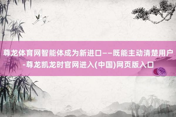 尊龙体育网智能体成为新进口——既能主动清楚用户-尊龙凯龙时官网进入(中国)网页版入口