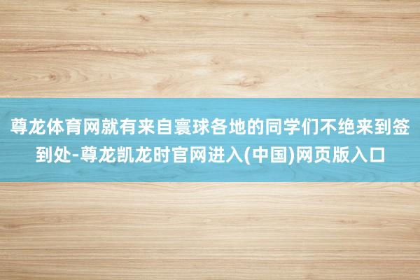 尊龙体育网就有来自寰球各地的同学们不绝来到签到处-尊龙凯龙时官网进入(中国)网页版入口