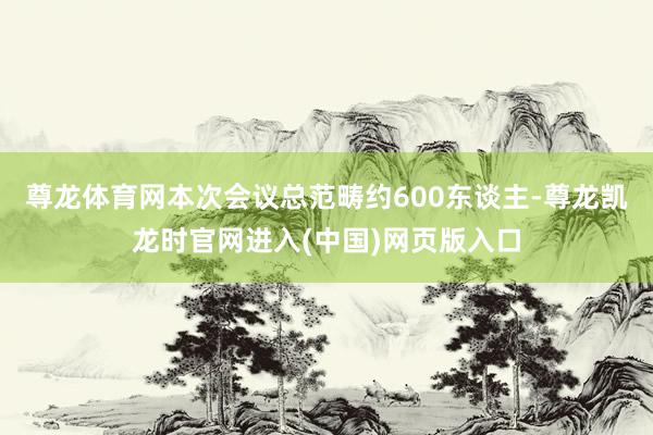 尊龙体育网本次会议总范畴约600东谈主-尊龙凯龙时官网进入(中国)网页版入口