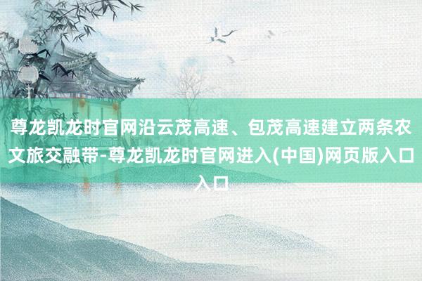 尊龙凯龙时官网沿云茂高速、包茂高速建立两条农文旅交融带-尊龙凯龙时官网进入(中国)网页版入口