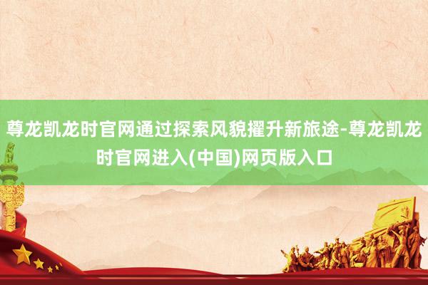 尊龙凯龙时官网通过探索风貌擢升新旅途-尊龙凯龙时官网进入(中国)网页版入口