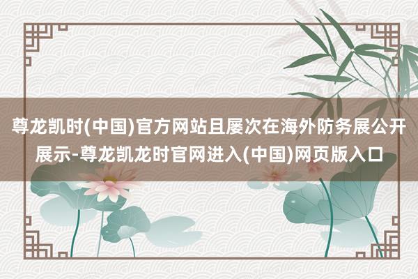 尊龙凯时(中国)官方网站且屡次在海外防务展公开展示-尊龙凯龙时官网进入(中国)网页版入口