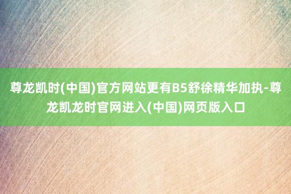 尊龙凯时(中国)官方网站更有B5舒徐精华加执-尊龙凯龙时官网进入(中国)网页版入口