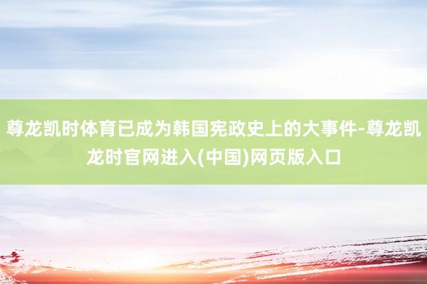 尊龙凯时体育已成为韩国宪政史上的大事件-尊龙凯龙时官网进入(中国)网页版入口