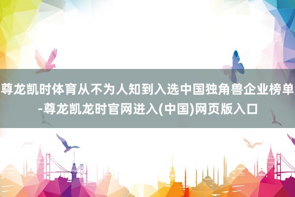 尊龙凯时体育从不为人知到入选中国独角兽企业榜单-尊龙凯龙时官网进入(中国)网页版入口