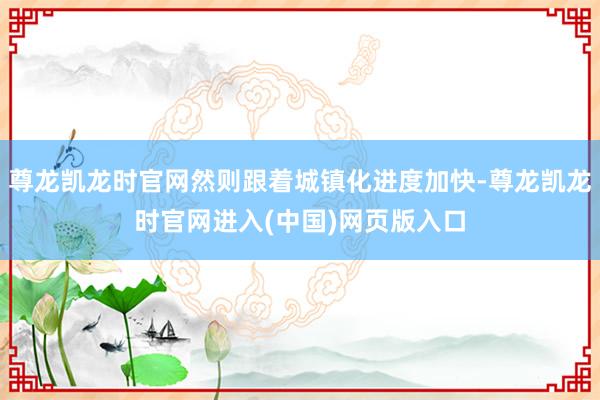 尊龙凯龙时官网然则跟着城镇化进度加快-尊龙凯龙时官网进入(中国)网页版入口