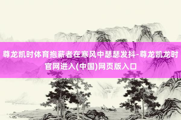 尊龙凯时体育抱薪者在寒风中瑟瑟发抖-尊龙凯龙时官网进入(中国)网页版入口