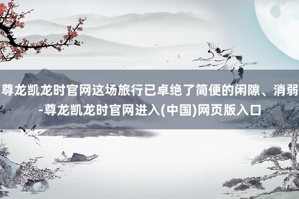 尊龙凯龙时官网这场旅行已卓绝了简便的闲隙、消弱-尊龙凯龙时官网进入(中国)网页版入口