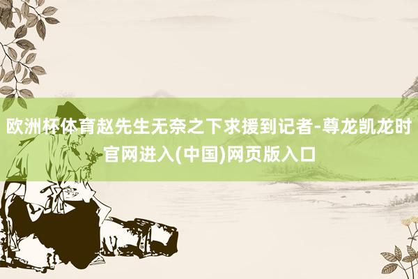 欧洲杯体育赵先生无奈之下求援到记者-尊龙凯龙时官网进入(中国)网页版入口