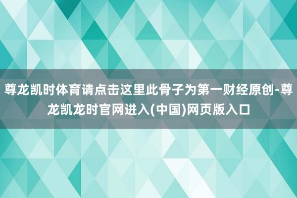 尊龙凯时体育请点击这里此骨子为第一财经原创-尊龙凯龙时官网进入(中国)网页版入口