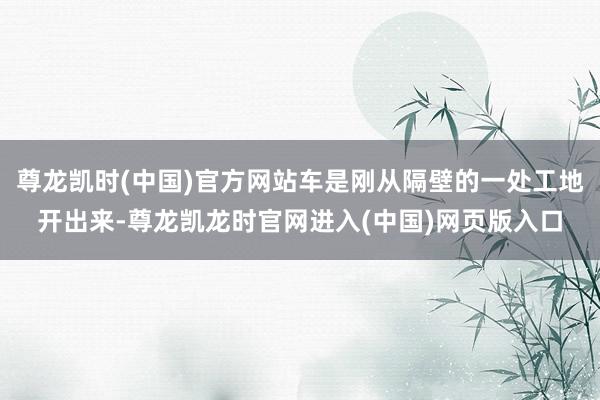尊龙凯时(中国)官方网站车是刚从隔壁的一处工地开出来-尊龙凯龙时官网进入(中国)网页版入口