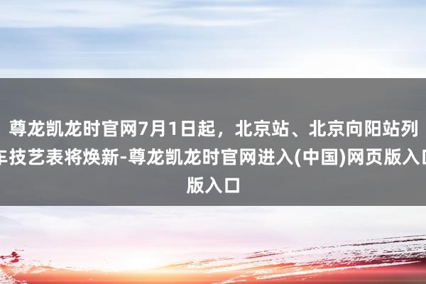 尊龙凯龙时官网7月1日起，北京站、北京向阳站列车技艺表将焕新-尊龙凯龙时官网进入(中国)网页版入口