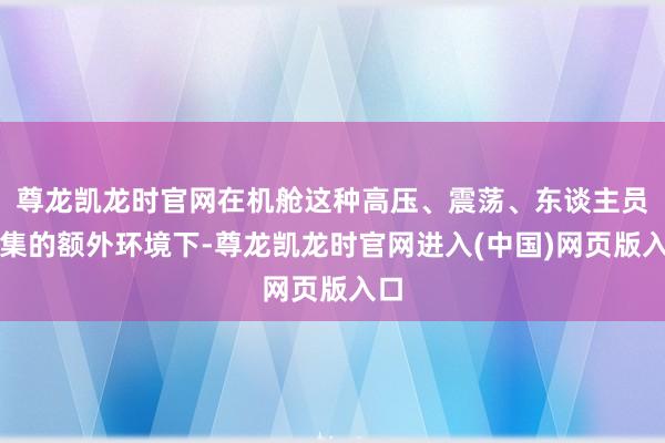 尊龙凯龙时官网在机舱这种高压、震荡、东谈主员密集的额外环境下-尊龙凯龙时官网进入(中国)网页版入口