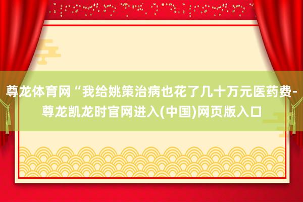 尊龙体育网“我给姚策治病也花了几十万元医药费-尊龙凯龙时官网进入(中国)网页版入口