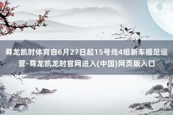 尊龙凯时体育自6月27日起15号线4组新车插足运营-尊龙凯龙时官网进入(中国)网页版入口