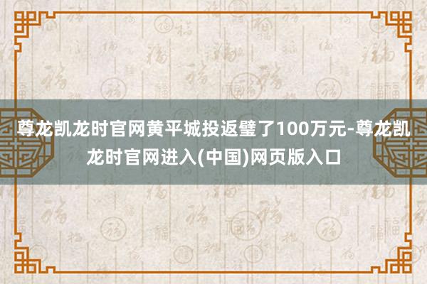 尊龙凯龙时官网黄平城投返璧了100万元-尊龙凯龙时官网进入(中国)网页版入口