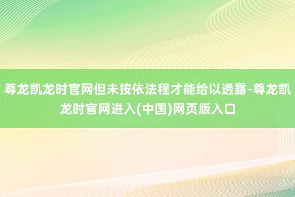 尊龙凯龙时官网但未按依法程才能给以透露-尊龙凯龙时官网进入(中国)网页版入口
